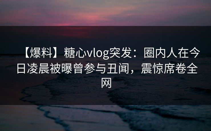 【爆料】糖心vlog突发：圈内人在今日凌晨被曝曾参与丑闻，震惊席卷全网