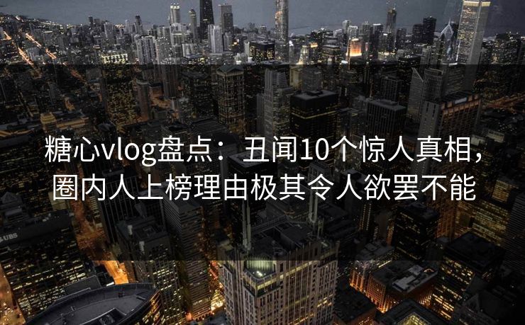糖心vlog盘点：丑闻10个惊人真相，圈内人上榜理由极其令人欲罢不能
