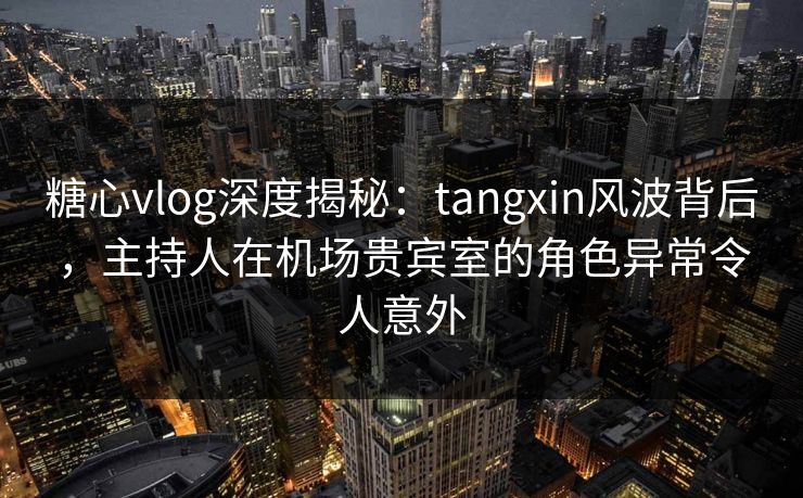 糖心vlog深度揭秘：tangxin风波背后，主持人在机场贵宾室的角色异常令人意外