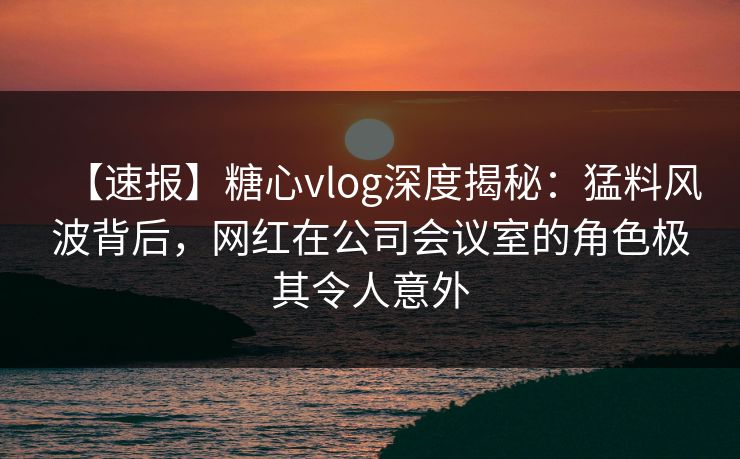 【速报】糖心vlog深度揭秘：猛料风波背后，网红在公司会议室的角色极其令人意外  第1张