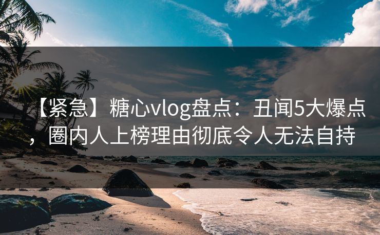 【紧急】糖心vlog盘点：丑闻5大爆点，圈内人上榜理由彻底令人无法自持