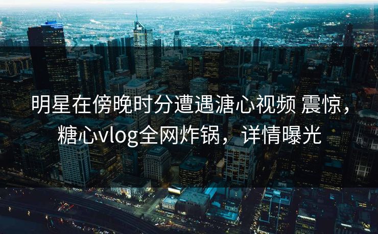 明星在傍晚时分遭遇溏心视频 震惊，糖心vlog全网炸锅，详情曝光