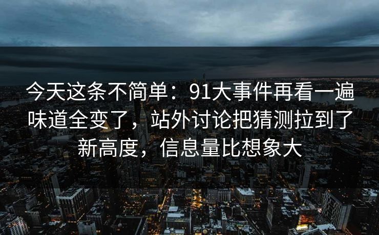 今天这条不简单：91大事件再看一遍味道全变了，站外讨论把猜测拉到了新高度，信息量比想象大