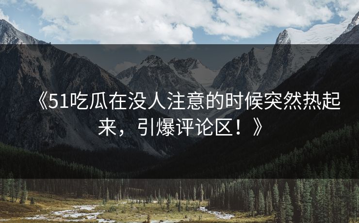 《51吃瓜在没人注意的时候突然热起来，引爆评论区！》