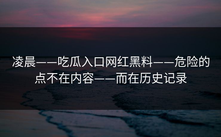 凌晨——吃瓜入口网红黑料——危险的点不在内容——而在历史记录