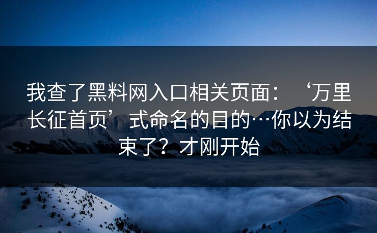 我查了黑料网入口相关页面：‘万里长征首页’式命名的目的…你以为结束了？才刚开始