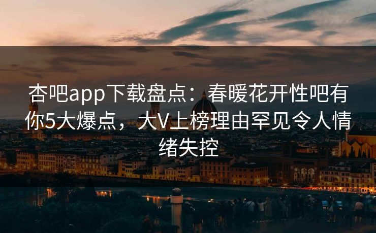 杏吧app下载盘点：春暖花开性吧有你5大爆点，大V上榜理由罕见令人情绪失控