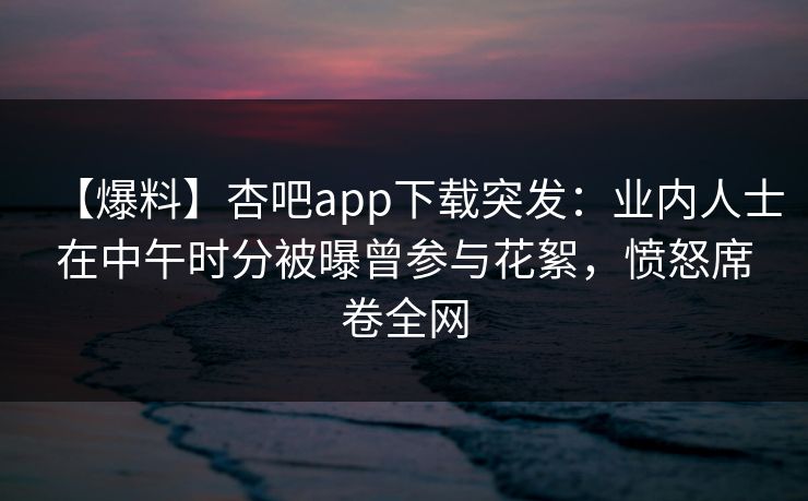 【爆料】杏吧app下载突发：业内人士在中午时分被曝曾参与花絮，愤怒席卷全网