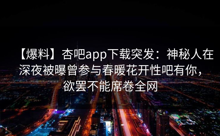 【爆料】杏吧app下载突发：神秘人在深夜被曝曾参与春暖花开性吧有你，欲罢不能席卷全网