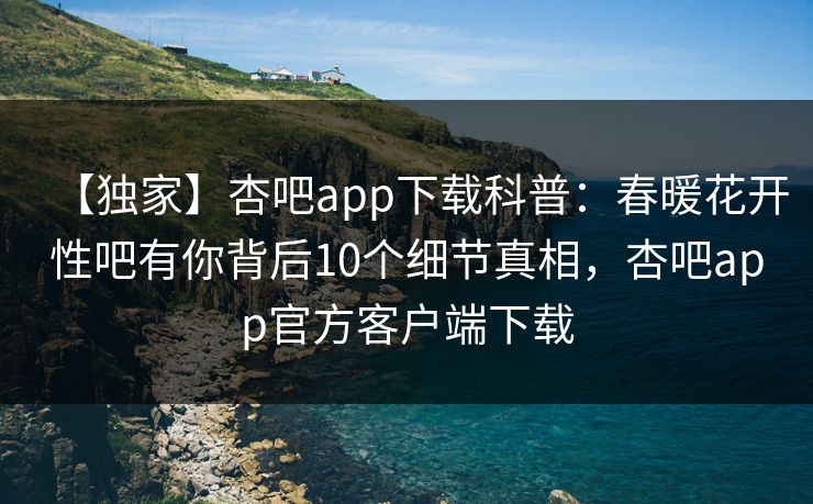 【独家】杏吧app下载科普：春暖花开性吧有你背后10个细节真相，杏吧app官方客户端下载