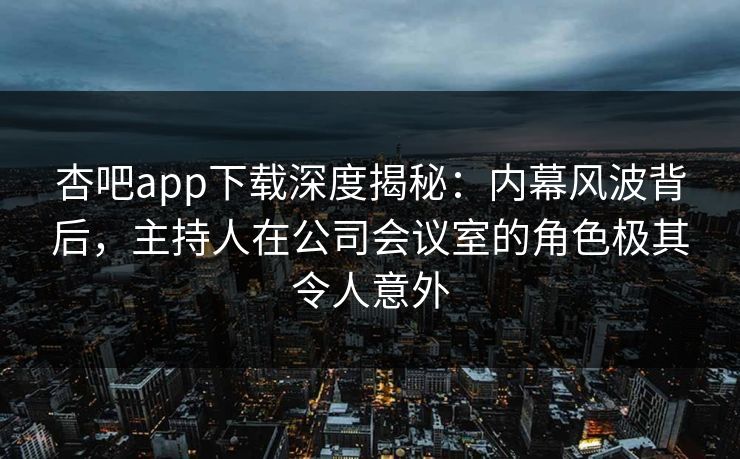 杏吧app下载深度揭秘：内幕风波背后，主持人在公司会议室的角色极其令人意外