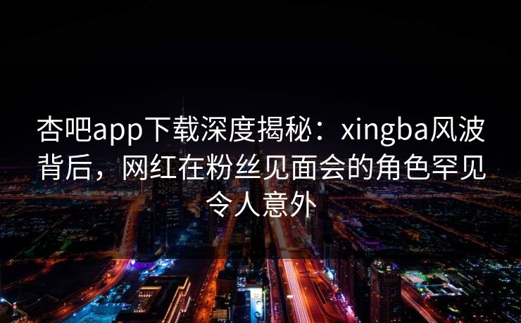 杏吧app下载深度揭秘：xingba风波背后，网红在粉丝见面会的角色罕见令人意外