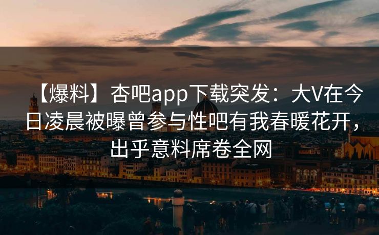 【爆料】杏吧app下载突发：大V在今日凌晨被曝曾参与性吧有我春暖花开，出乎意料席卷全网