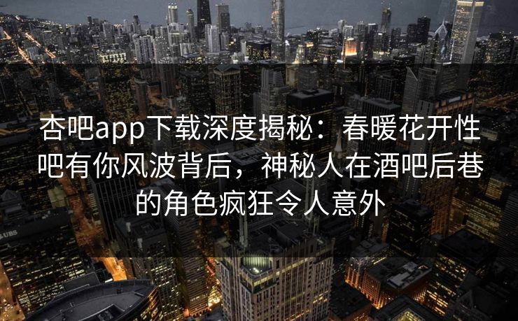 杏吧app下载深度揭秘：春暖花开性吧有你风波背后，神秘人在酒吧后巷的角色疯狂令人意外