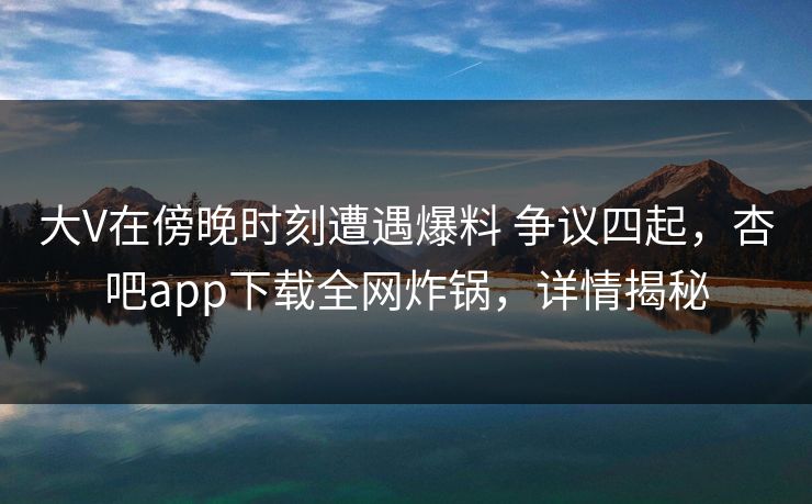 大V在傍晚时刻遭遇爆料 争议四起，杏吧app下载全网炸锅，详情揭秘