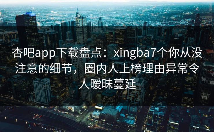 杏吧app下载盘点：xingba7个你从没注意的细节，圈内人上榜理由异常令人暧昧蔓延