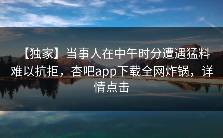 【独家】当事人在中午时分遭遇猛料 难以抗拒，杏吧app下载全网炸锅，详情点击