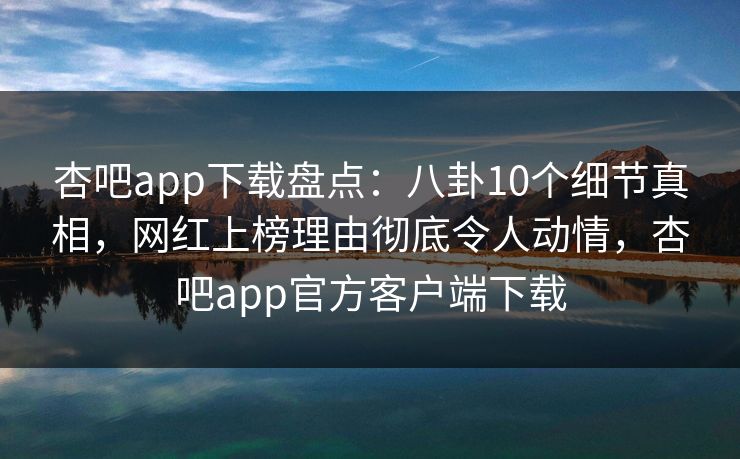 杏吧app下载盘点：八卦10个细节真相，网红上榜理由彻底令人动情，杏吧app官方客户端下载