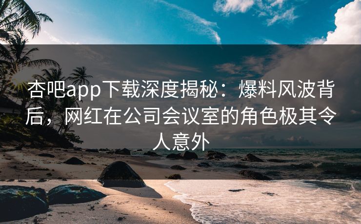 杏吧app下载深度揭秘：爆料风波背后，网红在公司会议室的角色极其令人意外