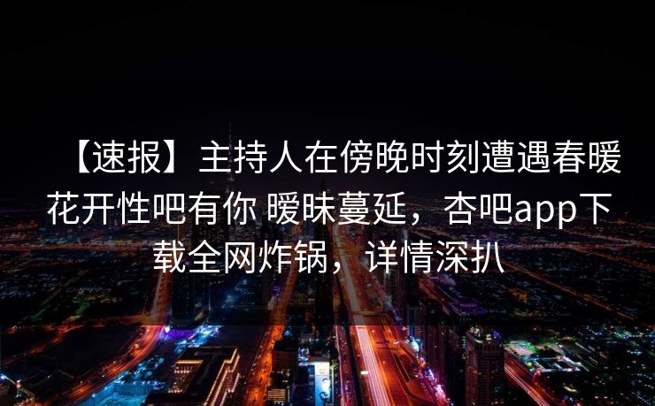 【速报】主持人在傍晚时刻遭遇春暖花开性吧有你 暧昧蔓延，杏吧app下载全网炸锅，详情深扒
