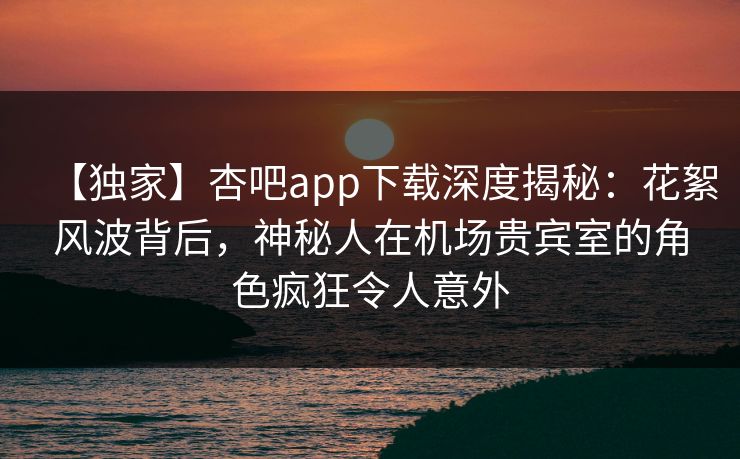 【独家】杏吧app下载深度揭秘：花絮风波背后，神秘人在机场贵宾室的角色疯狂令人意外