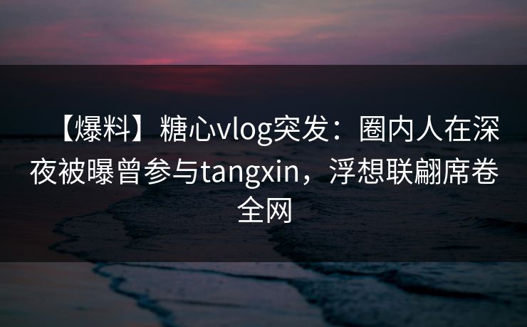【爆料】糖心vlog突发：圈内人在深夜被曝曾参与tangxin，浮想联翩席卷全网