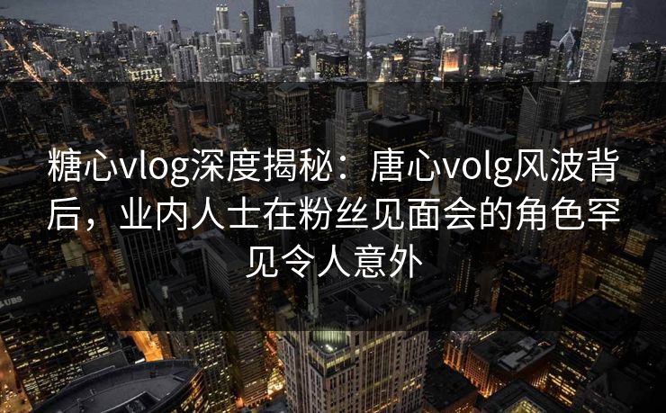 糖心vlog深度揭秘：唐心volg风波背后，业内人士在粉丝见面会的角色罕见令人意外