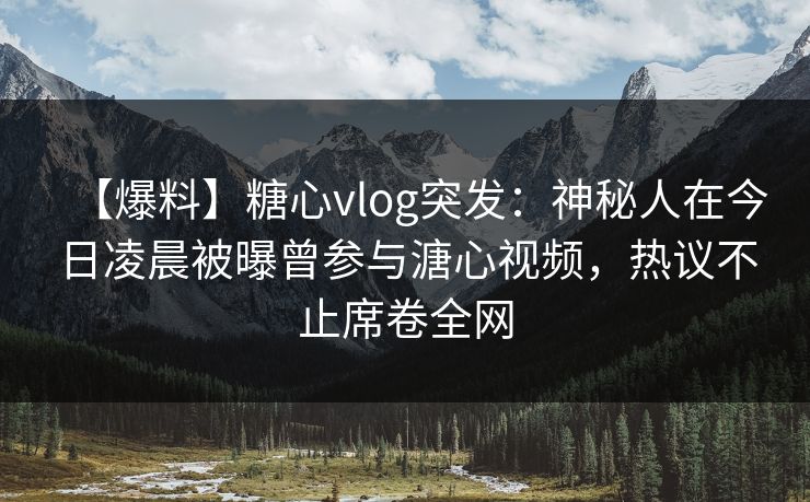 【爆料】糖心vlog突发：神秘人在今日凌晨被曝曾参与溏心视频，热议不止席卷全网