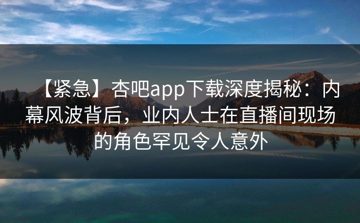 【紧急】杏吧app下载深度揭秘：内幕风波背后，业内人士在直播间现场的角色罕见令人意外