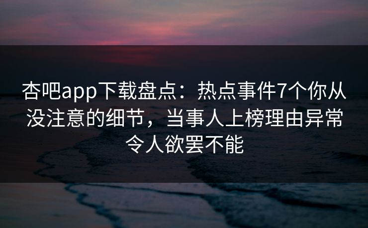 杏吧app下载盘点：热点事件7个你从没注意的细节，当事人上榜理由异常令人欲罢不能