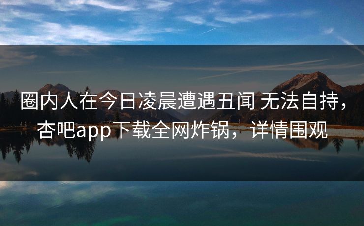 圈内人在今日凌晨遭遇丑闻 无法自持，杏吧app下载全网炸锅，详情围观