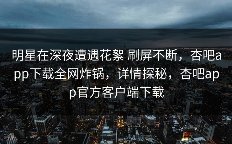 明星在深夜遭遇花絮 刷屏不断，杏吧app下载全网炸锅，详情探秘，杏吧app官方客户端下载