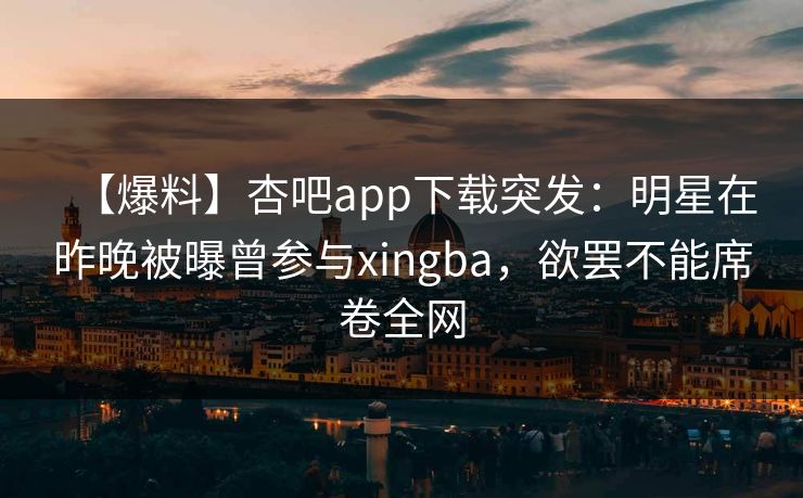 【爆料】杏吧app下载突发：明星在昨晚被曝曾参与xingba，欲罢不能席卷全网