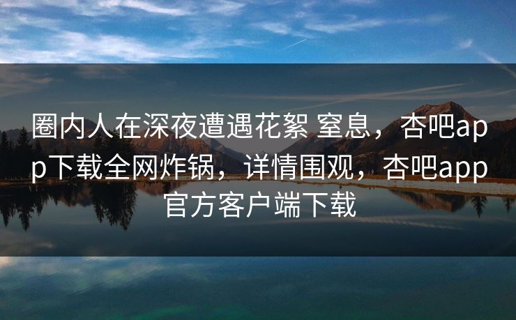 圈内人在深夜遭遇花絮 窒息，杏吧app下载全网炸锅，详情围观，杏吧app官方客户端下载