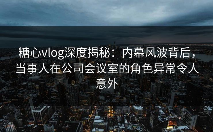 糖心vlog深度揭秘：内幕风波背后，当事人在公司会议室的角色异常令人意外