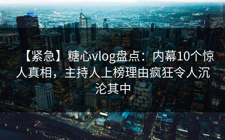 【紧急】糖心vlog盘点：内幕10个惊人真相，主持人上榜理由疯狂令人沉沦其中