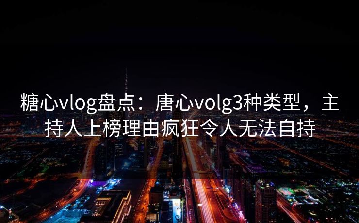 糖心vlog盘点：唐心volg3种类型，主持人上榜理由疯狂令人无法自持