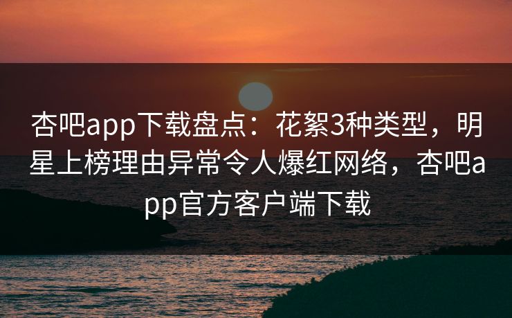 杏吧app下载盘点：花絮3种类型，明星上榜理由异常令人爆红网络，杏吧app官方客户端下载