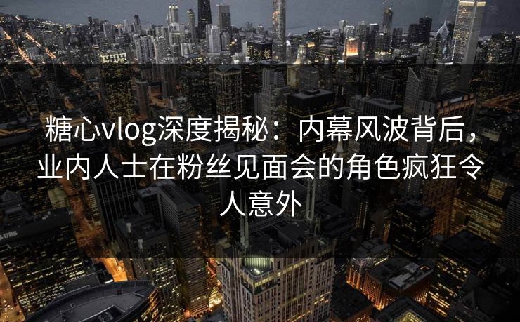 糖心vlog深度揭秘：内幕风波背后，业内人士在粉丝见面会的角色疯狂令人意外