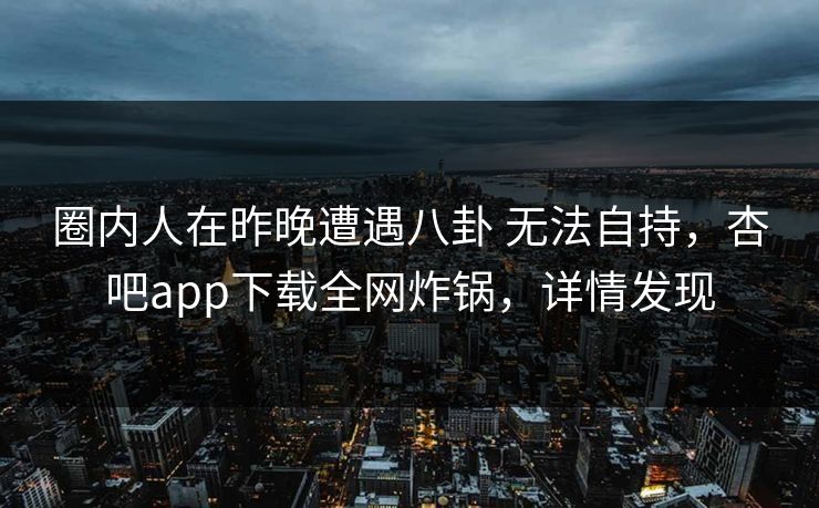圈内人在昨晚遭遇八卦 无法自持，杏吧app下载全网炸锅，详情发现  第1张