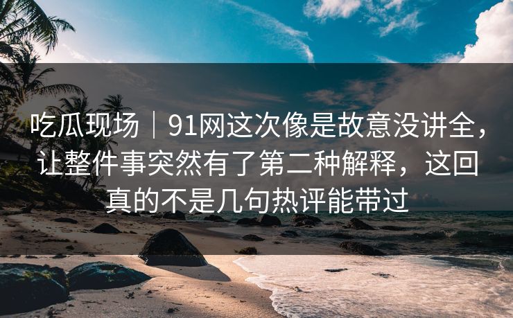 吃瓜现场｜91网这次像是故意没讲全，让整件事突然有了第二种解释，这回真的不是几句热评能带过