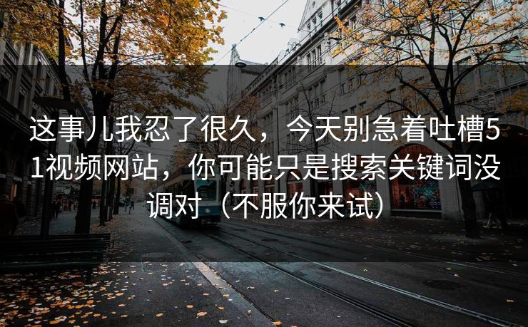 这事儿我忍了很久，今天别急着吐槽51视频网站，你可能只是搜索关键词没调对（不服你来试）