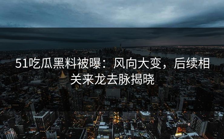 51吃瓜黑料被曝：风向大变，后续相关来龙去脉揭晓