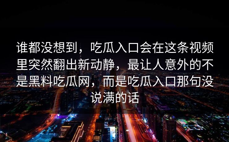 谁都没想到，吃瓜入口会在这条视频里突然翻出新动静，最让人意外的不是黑料吃瓜网，而是吃瓜入口那句没说满的话
