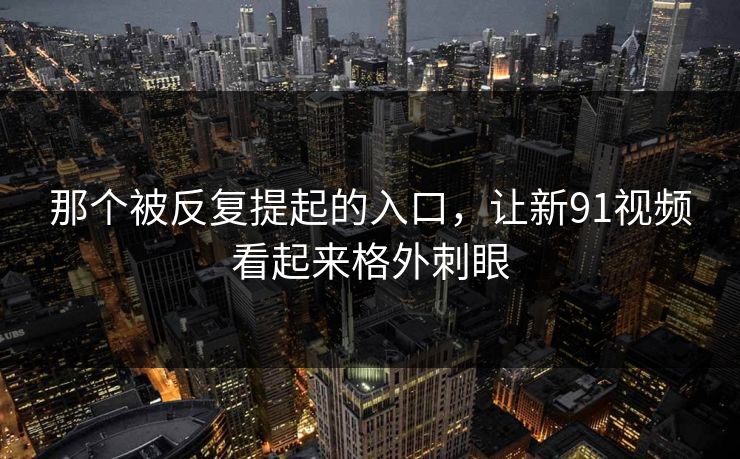 那个被反复提起的入口，让新91视频看起来格外刺眼