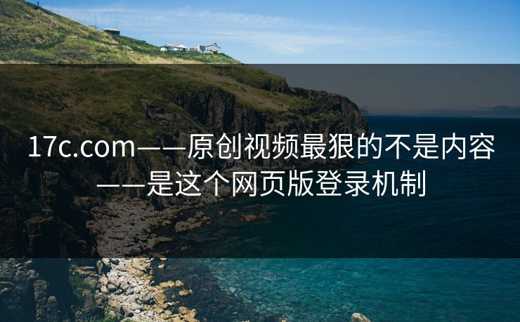 17c.com——原创视频最狠的不是内容——是这个网页版登录机制