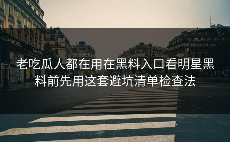 老吃瓜人都在用在黑料入口看明星黑料前先用这套避坑清单检查法